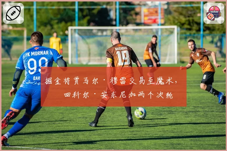 掘金将贾马尔·穆雷交易至魔术，换回科尔·安东尼加两个次轮
