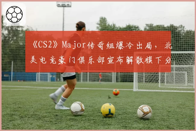 《CS2》Major传奇组爆冷出局，北美电竞豪门俱乐部宣布解散旗下分部