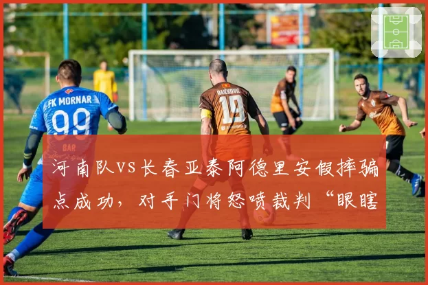 河南队vs长春亚泰阿德里安假摔骗点成功，对手门将怒喷裁判“眼瞎”