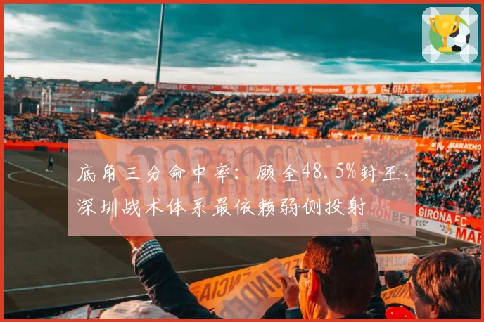 底角三分命中率：顾全48.5%封王，深圳战术体系最依赖弱侧投射
