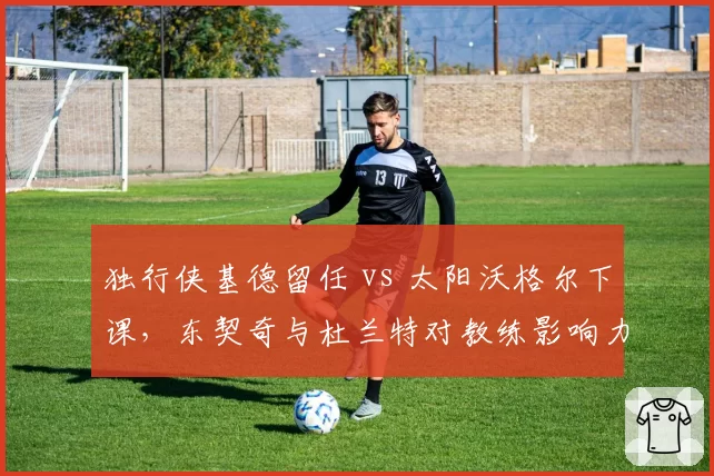 独行侠基德留任 vs 太阳沃格尔下课，东契奇与杜兰特对教练影响力对比