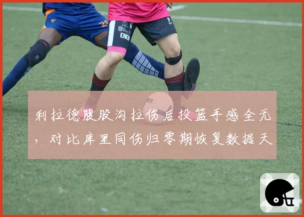 利拉德腹股沟拉伤后投篮手感全无，对比库里同伤归零期恢复数据天差地别