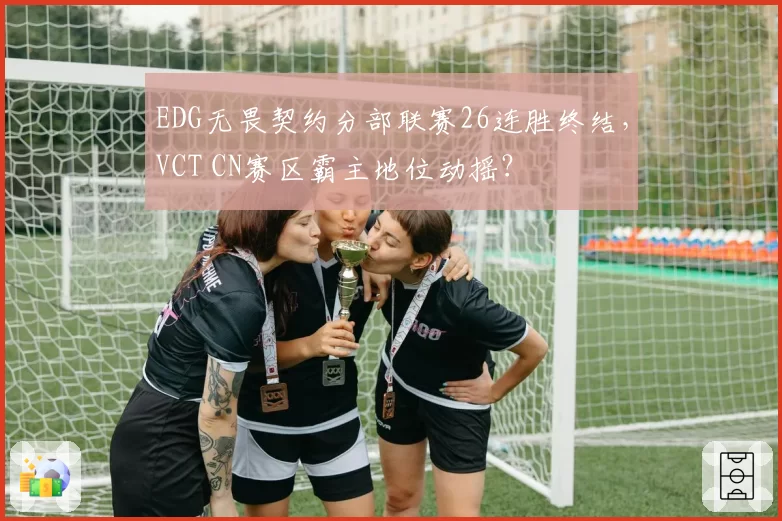 EDG无畏契约分部联赛26连胜终结,VCT CN赛区霸主地位动摇?