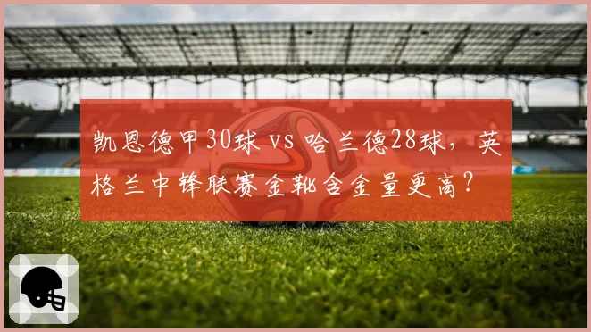 凯恩德甲30球 vs 哈兰德28球，英格兰中锋联赛金靴含金量更高？
