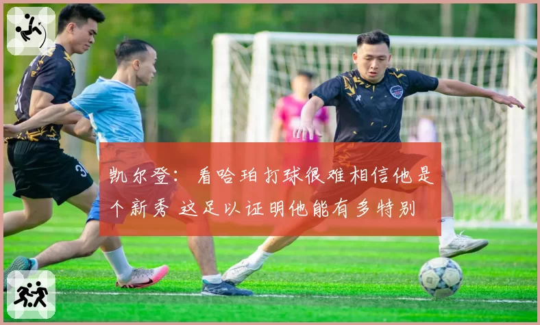 凯尔登：看哈珀打球很难相信他是个新秀 这足以证明他能有多特别