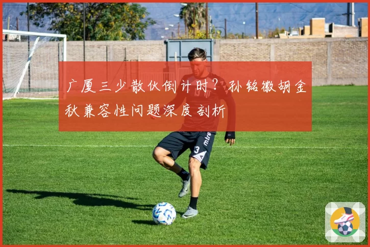广厦三少散伙倒计时？孙铭徽胡金秋兼容性问题深度剖析