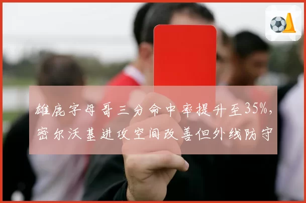 雄鹿字母哥三分命中率提升至35%，密尔沃基进攻空间改善但外线防守下滑