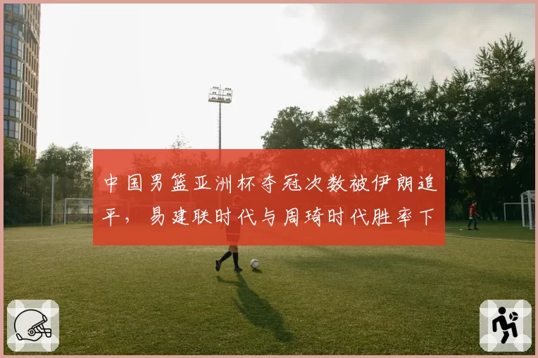中国男篮亚洲杯夺冠次数被伊朗追平，易建联时代与周琦时代胜率下降15%