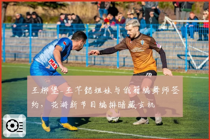 王柳堡_王芊懿姐妹与俄籍编舞师签约，花游新节目编排暗藏玄机