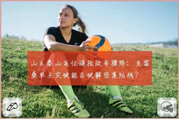 山东泰山高位逼抢效率骤降:克雷桑单点突破能否破解密集防线?