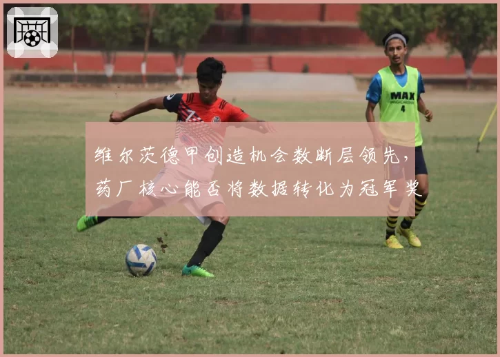 维尔茨德甲创造机会数断层领先,药厂核心能否将数据转化为冠军奖杯?