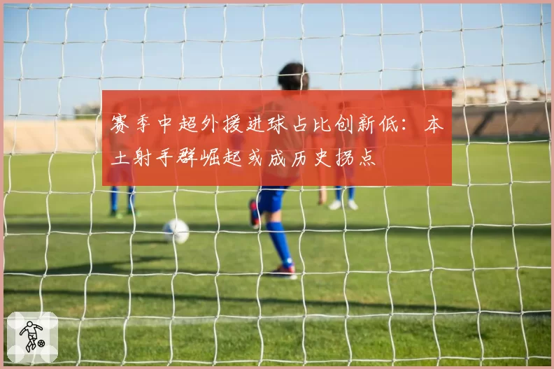 赛季中超外援进球占比创新低：本土射手群崛起或成历史拐点