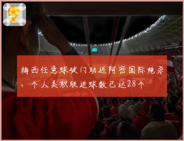 梅西任意球破门助迈阿密国际绝杀,个人美职联进球数已达28个