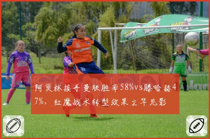 阿莫林接手曼联胜率58%vs滕哈赫47%，红魔战术转型效果立竿见影
