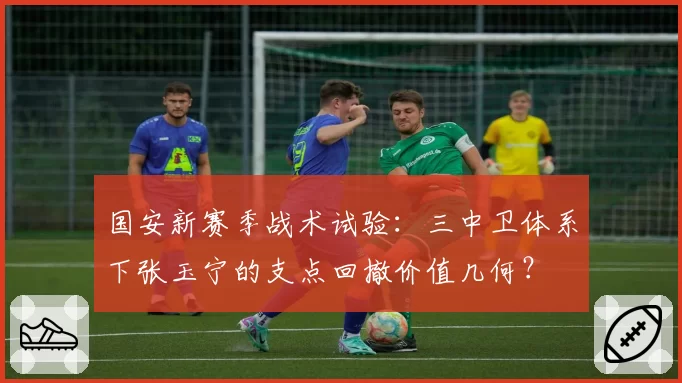 国安新赛季战术试验:三中卫体系下张玉宁的支点回撤价值几何?