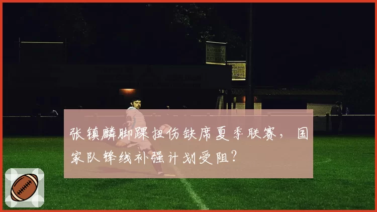 张镇麟脚踝扭伤缺席夏季联赛，国家队锋线补强计划受阻？