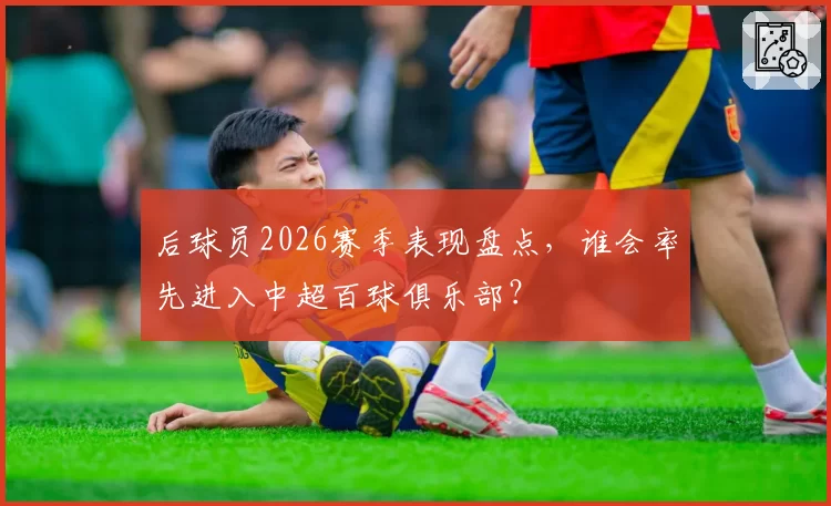 后球员2026赛季表现盘点,谁会率先进入中超百球俱乐部?