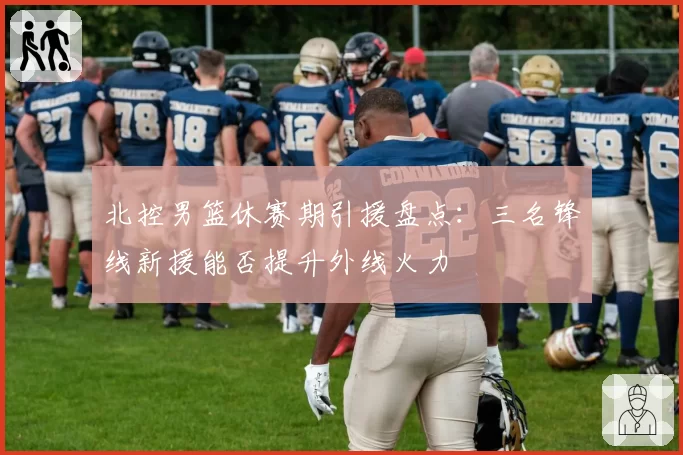 北控男篮休赛期引援盘点：三名锋线新援能否提升外线火力