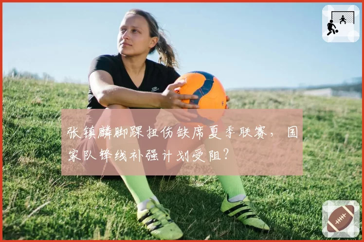 张镇麟脚踝扭伤缺席夏季联赛，国家队锋线补强计划受阻？