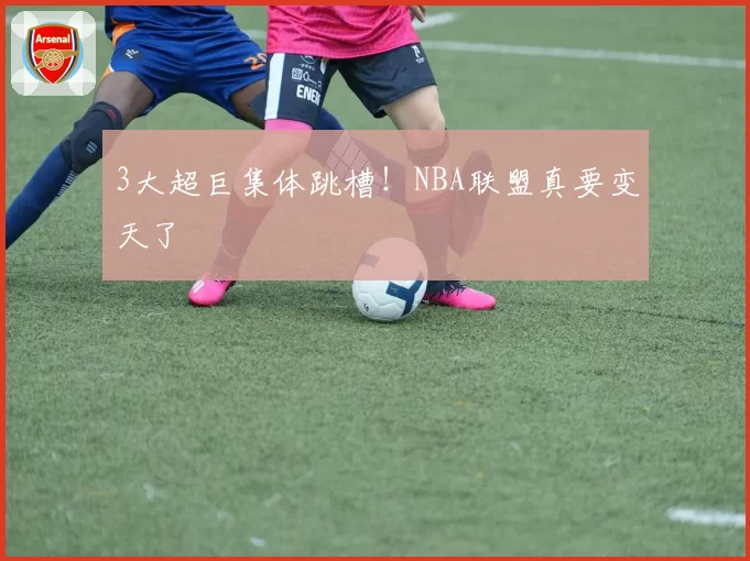 3大超巨集体跳槽！NBA联盟真要变天了