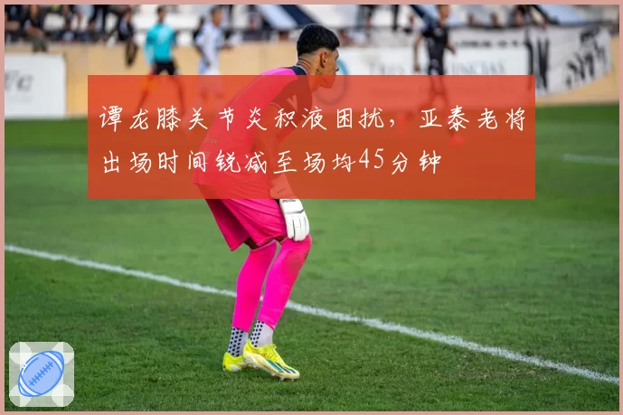 谭龙膝关节炎积液困扰，亚泰老将出场时间锐减至场均45分钟
