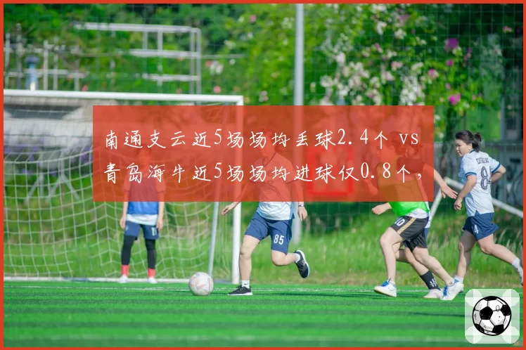 南通支云近5场场均丢球2.4个 vs 青岛海牛近5场场均进球仅0.8个,保级生死战天平倾斜