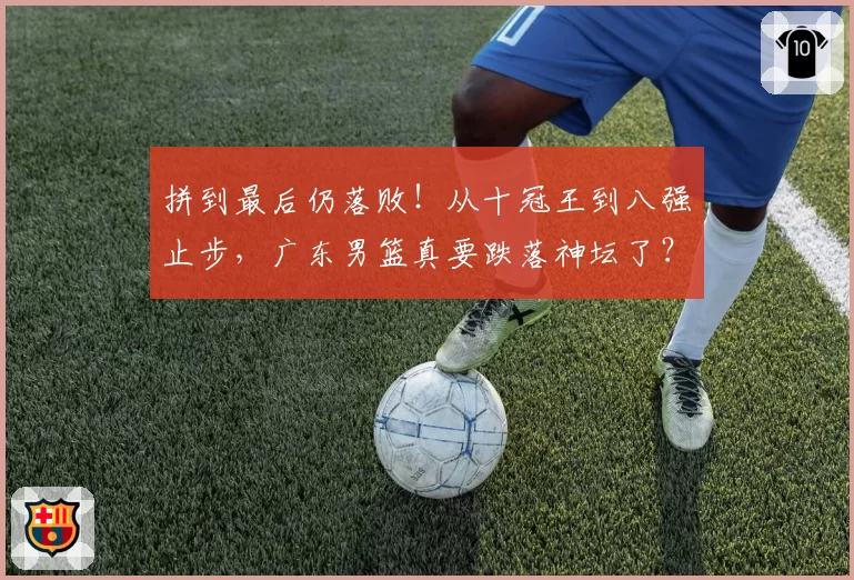 拼到最后仍落败！从十冠王到八强止步，广东男篮真要跌落神坛了？