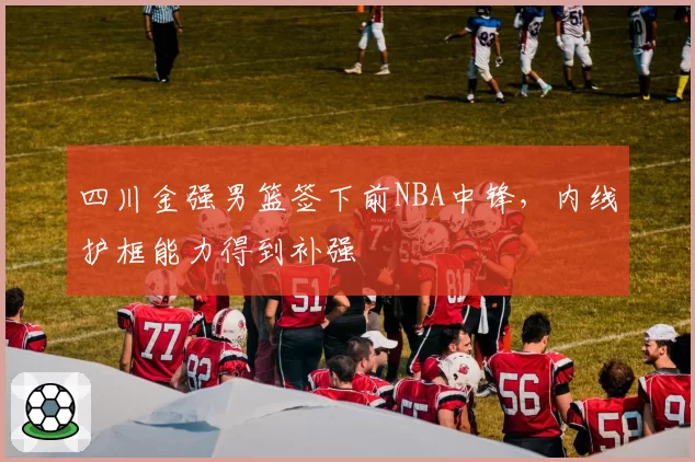四川金强男篮签下前NBA中锋，内线护框能力得到补强
