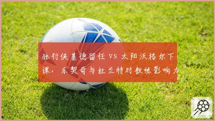 独行侠基德留任 vs 太阳沃格尔下课，东契奇与杜兰特对教练影响力对比