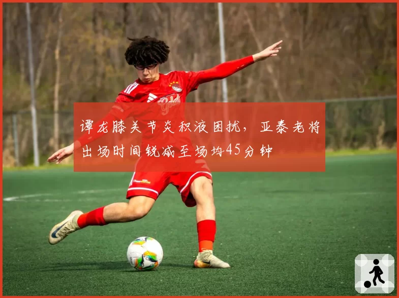 谭龙膝关节炎积液困扰，亚泰老将出场时间锐减至场均45分钟
