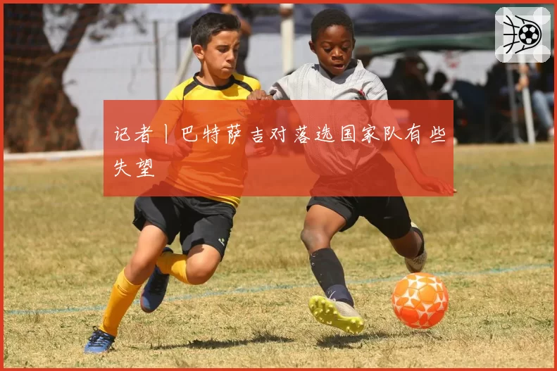 记者丨巴特萨吉对落选国家队有些失望