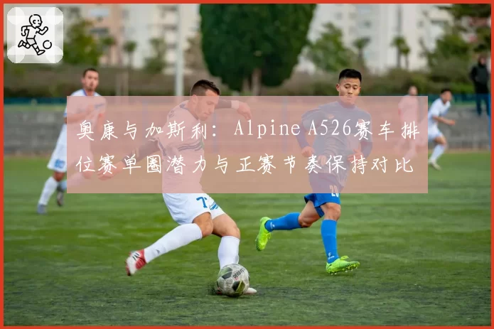 奥康与加斯利：Alpine A526赛车排位赛单圈潜力与正赛节奏保持对比
