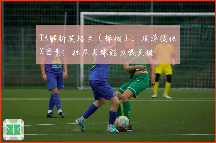 TA解析英格兰(锋线):埃泽提供X因素;托尼点球能力很关键