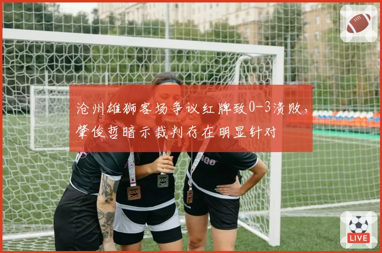 沧州雄狮客场争议红牌致0-3溃败，肇俊哲暗示裁判存在明显针对