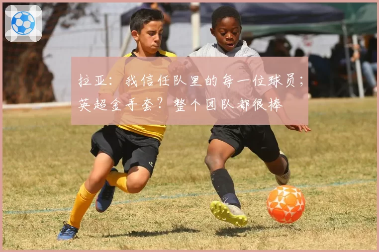 拉亚：我信任队里的每一位球员；英超金手套？整个团队都很棒