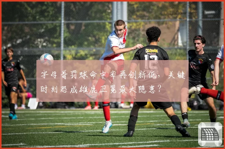 字母哥罚球命中率再创新低,关键时刻恐成雄鹿卫冕最大隐患?