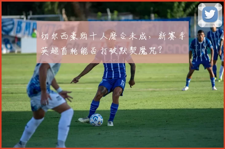 切尔西豪购十人磨合未成，新赛季英超首轮能否打破默契魔咒？