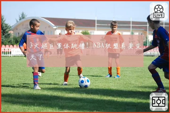 3大超巨集体跳槽！NBA联盟真要变天了