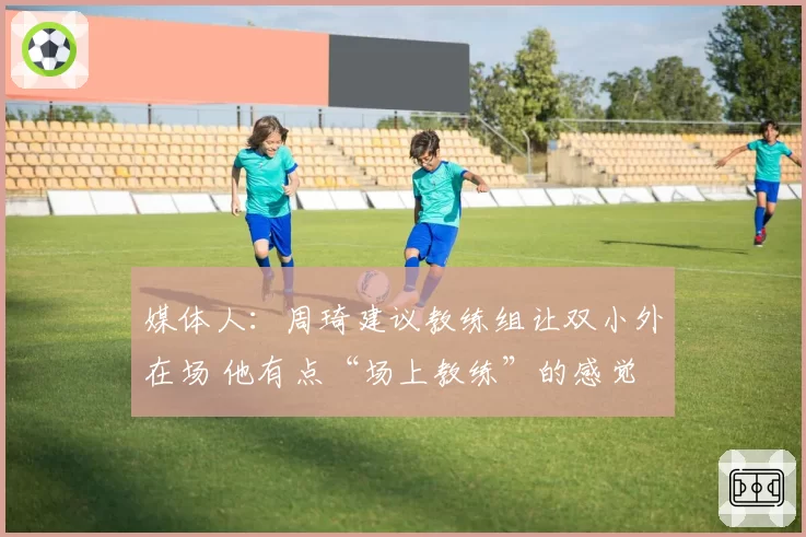 媒体人：周琦建议教练组让双小外在场 他有点“场上教练”的感觉