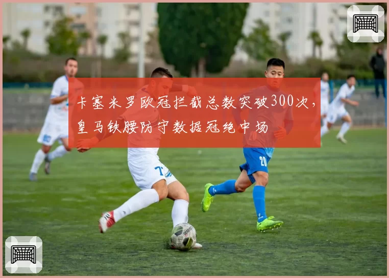 卡塞米罗欧冠拦截总数突破300次，皇马铁腰防守数据冠绝中场