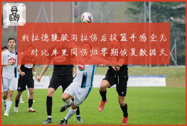 利拉德腹股沟拉伤后投篮手感全无，对比库里同伤归零期恢复数据天差地别