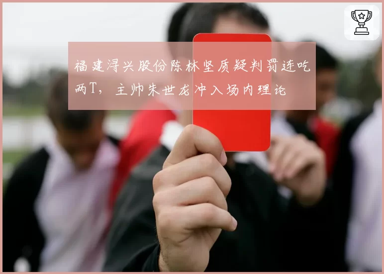 福建浔兴股份陈林坚质疑判罚连吃两T，主帅朱世龙冲入场内理论