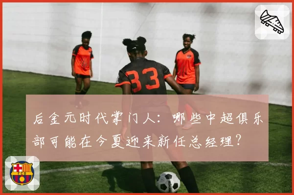 后金元时代掌门人:哪些中超俱乐部可能在今夏迎来新任总经理?