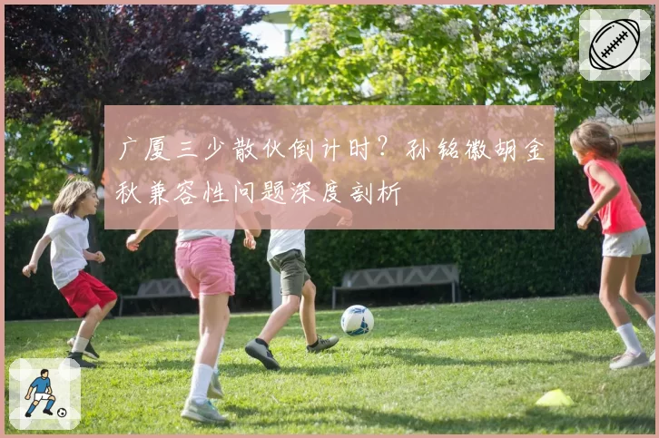 广厦三少散伙倒计时？孙铭徽胡金秋兼容性问题深度剖析