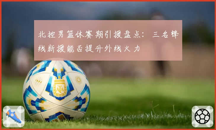 北控男篮休赛期引援盘点：三名锋线新援能否提升外线火力