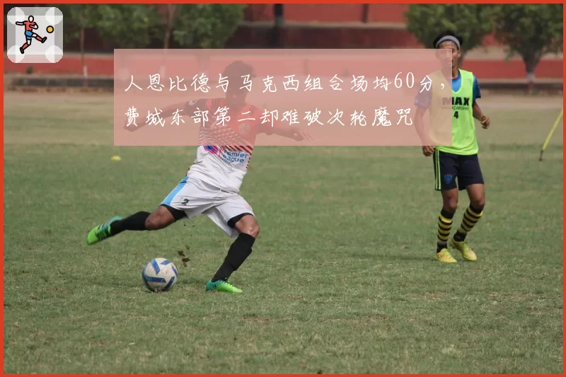 人恩比德与马克西组合场均60分，费城东部第二却难破次轮魔咒