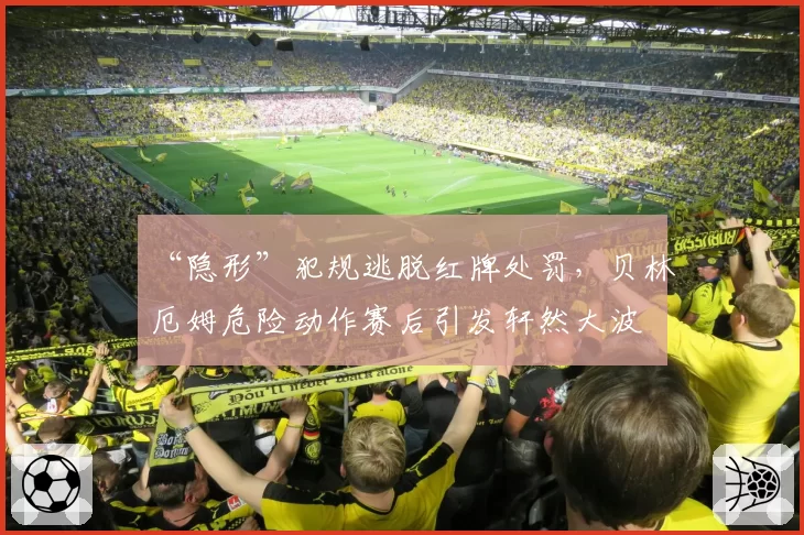 “隐形”犯规逃脱红牌处罚，贝林厄姆危险动作赛后引发轩然大波