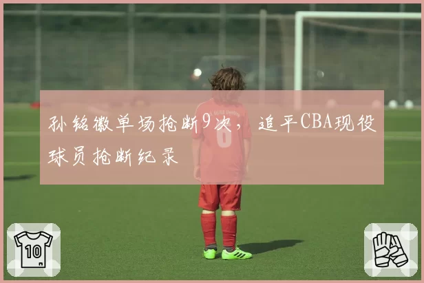 孙铭徽单场抢断9次，追平CBA现役球员抢断纪录