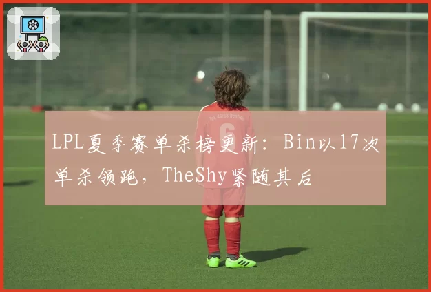 LPL夏季赛单杀榜更新：Bin以17次单杀领跑，TheShy紧随其后