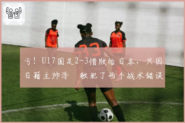 亏！U17国足2-3惜败给日本，只因日籍主帅浮嶋敏犯了两个战术错误